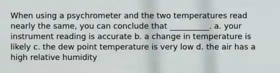 When using a psychrometer and the two temperatures read nearly the same, you can conclude that __________. a. your instrument reading is accurate b. a change in temperature is likely c. the dew point temperature is very low d. the air has a high relative humidity