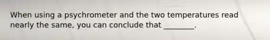 When using a psychrometer and the two temperatures read nearly the same, you can conclude that ________.