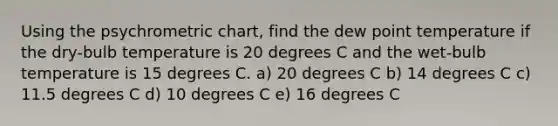 Using the psychrometric chart, find the dew point temperature if the dry-bulb temperature is 20 degrees C and the wet-bulb temperature is 15 degrees C. a) 20 degrees C b) 14 degrees C c) 11.5 degrees C d) 10 degrees C e) 16 degrees C