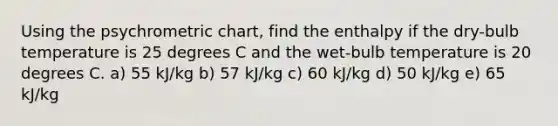 Using the psychrometric chart, find the enthalpy if the dry-bulb temperature is 25 degrees C and the wet-bulb temperature is 20 degrees C. a) 55 kJ/kg b) 57 kJ/kg c) 60 kJ/kg d) 50 kJ/kg e) 65 kJ/kg