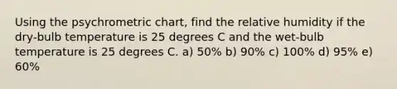 Using the psychrometric chart, find the relative humidity if the dry-bulb temperature is 25 degrees C and the wet-bulb temperature is 25 degrees C. a) 50% b) 90% c) 100% d) 95% e) 60%