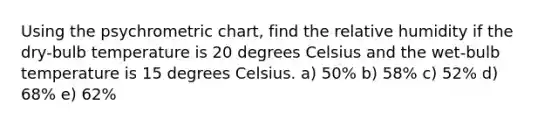 Using the psychrometric chart, find the relative humidity if the dry-bulb temperature is 20 degrees Celsius and the wet-bulb temperature is 15 degrees Celsius. a) 50% b) 58% c) 52% d) 68% e) 62%