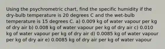 Using the psychrometric chart, find the specific humidity if the dry-bulb temperature is 20 degrees C and the wet-bulb temperature is 15 degrees C. a) 0.009 kg of water vapour per kg of dry air b) 0.008 kg of water vapour per kg of dry air c) 0.010 kg of water vapour per kg of dry air d) 0.0085 kg of water vapour per kg of dry air e) 0.0085 kg of dry air per kg of water vapour