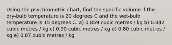 Using the psychrometric chart, find the specific volume if the dry-bulb temperature is 20 degrees C and the wet-bulb temperature is 15 degrees C. a) 0.859 cubic metres / kg b) 0.842 cubic metres / kg c) 0.90 cubic metres / kg d) 0.80 cubic metres / kg e) 0.87 cubic metres / kg