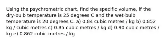 Using the psychrometric chart, find the specific volume, if the dry-bulb temperature is 25 degrees C and the wet-bulb temperature is 20 degrees C. a) 0.84 cubic metres / kg b) 0.852 kg / cubic metres c) 0.85 cubic metres / kg d) 0.90 cubic metres / kg e) 0.862 cubic metres / kg