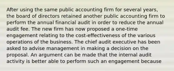 After using the same public accounting firm for several years, the board of directors retained another public accounting firm to perform the annual financial audit in order to reduce the annual audit fee. The new firm has now proposed a one-time engagement relating to the cost-effectiveness of the various operations of the business. The chief audit executive has been asked to advise management in making a decision on the proposal. An argument can be made that the internal audit activity is better able to perform such an engagement because