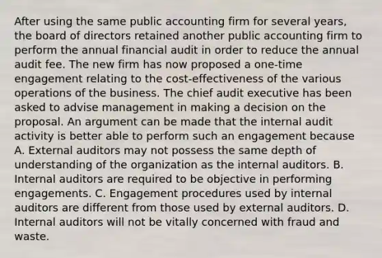 After using the same public accounting firm for several years, the board of directors retained another public accounting firm to perform the annual financial audit in order to reduce the annual audit fee. The new firm has now proposed a one-time engagement relating to the cost-effectiveness of the various operations of the business. The chief audit executive has been asked to advise management in making a decision on the proposal. An argument can be made that the internal audit activity is better able to perform such an engagement because A. External auditors may not possess the same depth of understanding of the organization as the internal auditors. B. Internal auditors are required to be objective in performing engagements. C. Engagement procedures used by internal auditors are different from those used by external auditors. D. Internal auditors will not be vitally concerned with fraud and waste.