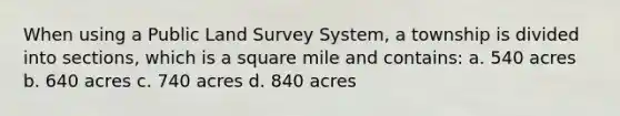 When using a Public Land Survey System, a township is divided into sections, which is a square mile and contains: a. 540 acres b. 640 acres c. 740 acres d. 840 acres