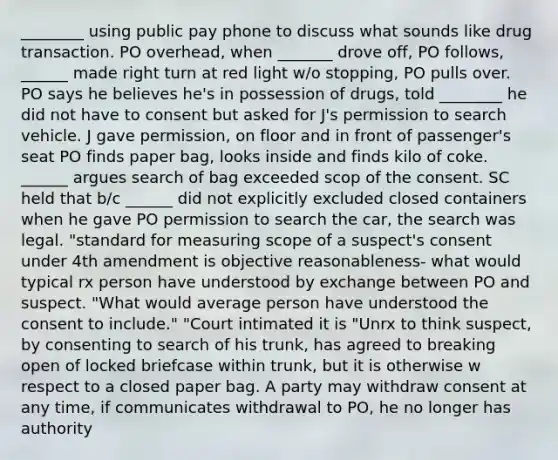 ________ using public pay phone to discuss what sounds like drug transaction. PO overhead, when _______ drove off, PO follows, ______ made right turn at red light w/o stopping, PO pulls over. PO says he believes he's in possession of drugs, told ________ he did not have to consent but asked for J's permission to search vehicle. J gave permission, on floor and in front of passenger's seat PO finds paper bag, looks inside and finds kilo of coke. ______ argues search of bag exceeded scop of the consent. SC held that b/c ______ did not explicitly excluded closed containers when he gave PO permission to search the car, the search was legal. "standard for measuring scope of a suspect's consent under 4th amendment is objective reasonableness- what would typical rx person have understood by exchange between PO and suspect. "What would average person have understood the consent to include." "Court intimated it is "Unrx to think suspect, by consenting to search of his trunk, has agreed to breaking open of locked briefcase within trunk, but it is otherwise w respect to a closed paper bag. A party may withdraw consent at any time, if communicates withdrawal to PO, he no longer has authority