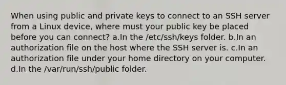 When using public and private keys to connect to an SSH server from a Linux device, where must your public key be placed before you can connect? a.In the /etc/ssh/keys folder. b.In an authorization file on the host where the SSH server is. c.In an authorization file under your home directory on your computer. d.In the /var/run/ssh/public folder.