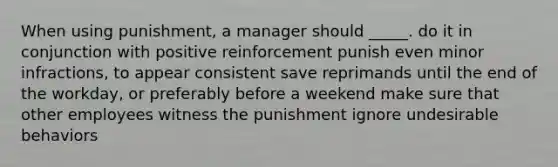 When using punishment, a manager should _____. do it in conjunction with positive reinforcement punish even minor infractions, to appear consistent save reprimands until the end of the workday, or preferably before a weekend make sure that other employees witness the punishment ignore undesirable behaviors