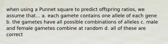 when using a Punnet square to predict offspring ratios, we assume that... a. each gamete contains one allele of each gene b. the gametes have all possible combinations of alleles c. male and female gametes combine at random d. all of these are correct