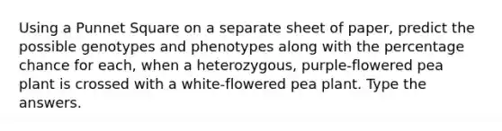 Using a Punnet Square on a separate sheet of paper, predict the possible genotypes and phenotypes along with the percentage chance for each, when a heterozygous, purple-flowered pea plant is crossed with a white-flowered pea plant. Type the answers.