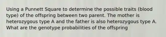 Using a Punnett Square to determine the possible traits (blood type) of the offspring between two parent. The mother is heterozygous type A and the father is also heterozygous type A. What are the genotype probabilities of the offspring