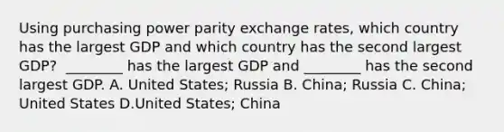 Using purchasing power parity exchange​ rates, which country has the largest GDP and which country has the second largest​ GDP? ​ ________ has the largest GDP and​ ________ has the second largest GDP. A. United​ States; Russia B. China; Russia C. China; United States D.United​ States; China