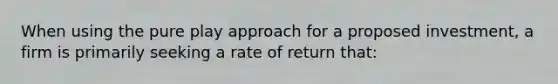 When using the pure play approach for a proposed investment, a firm is primarily seeking a rate of return that: