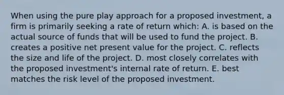 When using the pure play approach for a proposed investment, a firm is primarily seeking a rate of return which: A. is based on the actual source of funds that will be used to fund the project. B. creates a positive net present value for the project. C. reflects the size and life of the project. D. most closely correlates with the proposed investment's internal rate of return. E. best matches the risk level of the proposed investment.