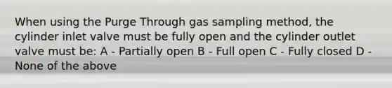 When using the Purge Through gas sampling method, the cylinder inlet valve must be fully open and the cylinder outlet valve must be: A - Partially open B - Full open C - Fully closed D - None of the above