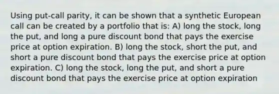 Using put-call parity, it can be shown that a synthetic European call can be created by a portfolio that is: A) long the stock, long the put, and long a pure discount bond that pays the exercise price at option expiration. B) long the stock, short the put, and short a pure discount bond that pays the exercise price at option expiration. C) long the stock, long the put, and short a pure discount bond that pays the exercise price at option expiration