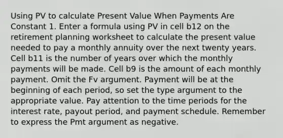 Using PV to calculate Present Value When Payments Are Constant 1. Enter a formula using PV in cell b12 on the retirement planning worksheet to calculate the present value needed to pay a monthly annuity over the next twenty years. Cell b11 is the number of years over which the monthly payments will be made. Cell b9 is the amount of each monthly payment. Omit the Fv argument. Payment will be at the beginning of each period, so set the type argument to the appropriate value. Pay attention to the time periods for the interest rate, payout period, and payment schedule. Remember to express the Pmt argument as negative.