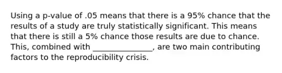 Using a p-value of .05 means that there is a 95% chance that the results of a study are truly statistically significant. This means that there is still a 5% chance those results are due to chance. This, combined with _______________, are two main contributing factors to the reproducibility crisis.