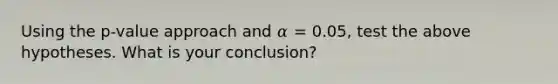 Using the p-value approach and 𝛼 = 0.05, test the above hypotheses. What is your conclusion?