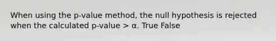 When using the p-value method, the null hypothesis is rejected when the calculated p-value > α. True False