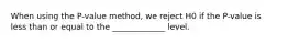 When using the P-value method, we reject H0 if the P-value is less than or equal to the _____________ level.