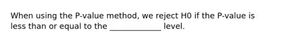 When using the P-value method, we reject H0 if the P-value is <a href='https://www.questionai.com/knowledge/k7BtlYpAMX-less-than' class='anchor-knowledge'>less than</a> or equal to the _____________ level.