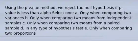 Using the p-value method, we reject the null hypothesis if p-value is less than alpha Select one: a. Only when comparing two variances b. Only when comparing two means from independent samples c. Only when comparing two means from a paired sample d. In any type of hypothesis test e. Only when comparing two proportions