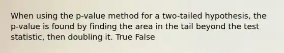 When using the p-value method for a two-tailed hypothesis, the p-value is found by finding the area in the tail beyond the test statistic, then doubling it. True False