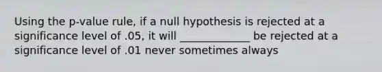 Using the p-value rule, if a null hypothesis is rejected at a significance level of .05, it will _____________ be rejected at a significance level of .01 never sometimes always