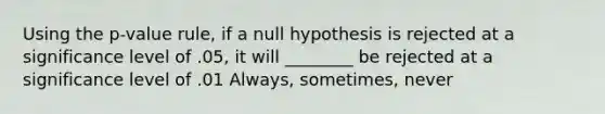 Using the p-value rule, if a null hypothesis is rejected at a significance level of .05, it will ________ be rejected at a significance level of .01 Always, sometimes, never