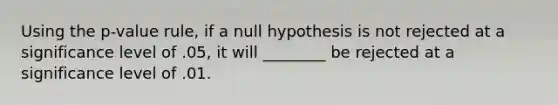 Using the p-value rule, if a null hypothesis is not rejected at a significance level of .05, it will ________ be rejected at a significance level of .01.