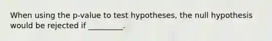 When using the p-value to test hypotheses, the null hypothesis would be rejected if _________.