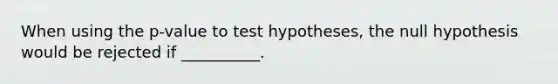 When using the p-value to test hypotheses, the null hypothesis would be rejected if __________.