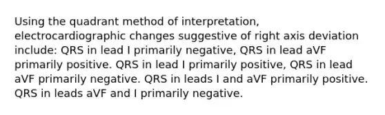 Using the quadrant method of interpretation, electrocardiographic changes suggestive of right axis deviation include: QRS in lead I primarily negative, QRS in lead aVF primarily positive. QRS in lead I primarily positive, QRS in lead aVF primarily negative. QRS in leads I and aVF primarily positive. QRS in leads aVF and I primarily negative.