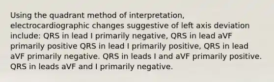 Using the quadrant method of interpretation, electrocardiographic changes suggestive of left axis deviation include: QRS in lead I primarily negative, QRS in lead aVF primarily positive QRS in lead I primarily positive, QRS in lead aVF primarily negative. QRS in leads I and aVF primarily positive. QRS in leads aVF and I primarily negative.