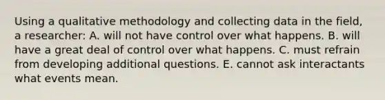 Using a qualitative methodology and collecting data in the field, a researcher: A. will not have control over what happens. B. will have a great deal of control over what happens. C. must refrain from developing additional questions. E. cannot ask interactants what events mean.