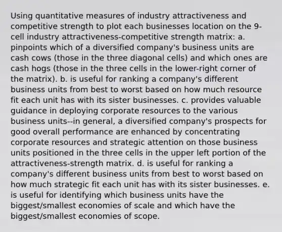 Using quantitative measures of industry attractiveness and competitive strength to plot each businesses location on the 9-cell industry attractiveness-competitive strength matrix: a. pinpoints which of a diversified company's business units are cash cows (those in the three diagonal cells) and which ones are cash hogs (those in the three cells in the lower-right corner of the matrix). b. is useful for ranking a company's different business units from best to worst based on how much resource fit each unit has with its sister businesses. c. provides valuable guidance in deploying corporate resources to the various business units--in general, a diversified company's prospects for good overall performance are enhanced by concentrating corporate resources and strategic attention on those business units positioned in the three cells in the upper left portion of the attractiveness-strength matrix. d. is useful for ranking a company's different business units from best to worst based on how much strategic fit each unit has with its sister businesses. e. is useful for identifying which business units have the biggest/smallest economies of scale and which have the biggest/smallest economies of scope.