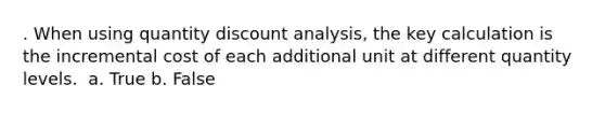 . When using quantity discount analysis, the key calculation is the incremental cost of each additional unit at different quantity levels. ​ a. True b. False