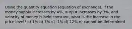 Using the quantity equation (equation of exchange), if the money supply increases by 4%, output increases by 3%, and velocity of money is held constant, what is the increase in the price level? a) 1% b) 7% c) -1% d) 12% e) cannot be determined