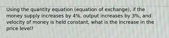 Using the quantity equation (equation of exchange), if the money supply increases by 4%, output increases by 3%, and velocity of money is held constant, what is the increase in the price level?