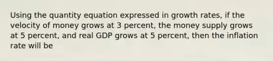 Using the quantity equation expressed in growth rates, if the velocity of money grows at 3 percent, the money supply grows at 5 percent, and real GDP grows at 5 percent, then the inflation rate will be