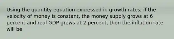 Using the quantity equation expressed in growth rates, if the velocity of money is constant, the money supply grows at 6 percent and real GDP grows at 2 percent, then the inflation rate will be