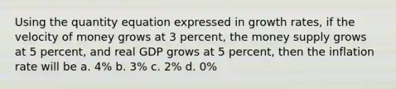 Using the quantity equation expressed in growth rates, if the velocity of money grows at 3 percent, the money supply grows at 5 percent, and real GDP grows at 5 percent, then the inflation rate will be a. 4% b. 3% c. 2% d. 0%