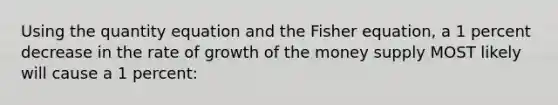 Using the quantity equation and the Fisher equation, a 1 percent decrease in the rate of growth of the money supply MOST likely will cause a 1 percent: