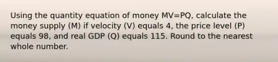 Using the quantity equation of money MV=PQ, calculate the money supply (M) if velocity (V) equals 4, the price level (P) equals 98, and real GDP (Q) equals 115. Round to the nearest whole number.