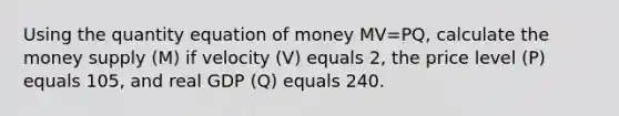 Using the quantity equation of money MV=PQ, calculate the money supply (M) if velocity (V) equals 2, the price level (P) equals 105, and real GDP (Q) equals 240.