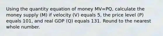 Using the quantity equation of money MV=PQ, calculate the money supply (M) if velocity (V) equals 5, the price level (P) equals 101, and real GDP (Q) equals 131. Round to the nearest whole number.